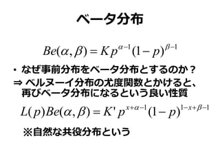 ベータ分布
• なぜ事前分布をベータ分布とするのか？
⇒ ベルヌーイ分布の尤度関数とかけると、
再びベータ分布になるという良い性質
※自然な共役分布という
11
)1(),( 
 
 ppKBe
111
)1('),()( 
 
 xx
ppKBepL
 