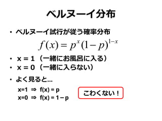 ベルヌーイ分布
• ベルヌーイ試行が従う確率分布
• ｘ＝１（一緒にお風呂に入る）
• ｘ＝０（一緒に入らない）
• よく見ると…
x=1 ⇒ f(x) = p
x=0 ⇒ f(x) = 1－p
xx
ppxf 
 1
)1()(
こわくない！
 