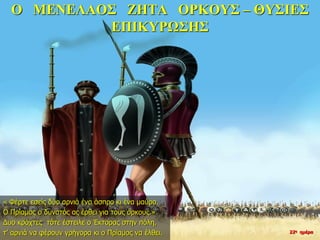 Ο ΜΕΝΕΛΑΟΣ ΖΗΤΑ ΟΡΚΟΥΣ – ΘΥΣΙΕΣ
ΕΠΙΚΥΡΩΣΗΣ
« Φέρτε εσείς δύο αρνιά ένα άσπρο κι ένα μαύρο.
Ο Πρίαμος ο δυνατός ας έρθει για τους όρκους.»
Δυο κράχτες τότε έστειλε ο Έκτορας στην πόλη,
τ’ αρνιά να φέρουν γρήγορα κι ο Πρίαμος να έλθει. 22η ημέρα
 