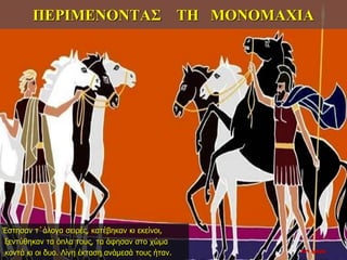 ΠΕΡΙΜΕΝΟΝΤΑΣ ΤΗ ΜΟΝΟΜΑΧΙΑ
Έστησαν τ΄άλογα σειρές, κατέβηκαν κι εκείνοι,
ξεντύθηκαν τα όπλα τους, τα άφησαν στο χώμα
κοντά κι οι δυο. Λίγη έκταση ανάμεσά τους ήταν. 22η ημέρα
 