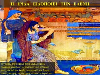 Η ΙΡΙΔΑ ΕΙΔΟΠΟΙΕΙ ΤΗΝ ΕΛΕΝΗ
Την ηύρεν οπού ύφαινε διπλό μεγάλο υφάδι,
πορφύριο κι απάνω του κεντούσε τους πολέμους
των χαλκοφόρων Αχαιών, των ιπποδάμων Τρώων
που εξ αφορμής της απ’ αρχής εκείνοι επολεμούσαν.
22η ημέρα
 