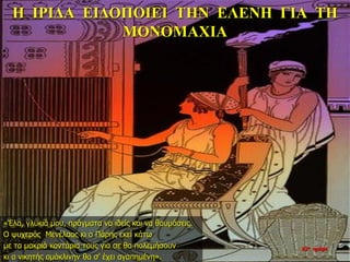 Η ΙΡΙΔΑ ΕΙΔΟΠΟΙΕΙ ΤΗΝ ΕΛΕΝΗ ΓΙΑ ΤΗ
ΜΟΝΟΜΑΧΙΑ
«Έλα, γλυκιά μου, πράγματα να ιδείς και να θαυμάσεις.
Ο ψυχερός Μενέλαος κι ο Πάρης εκεί κάτω
με τα μακριά κοντάρια τους για σε θα πολεμήσουν
κι ο νικητής ομόκλινην θα σ’ έχει αγαπημένη».
22η ημέρα
 