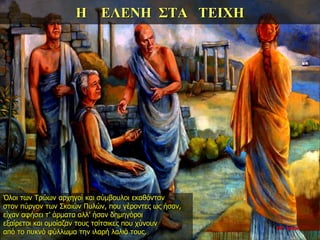 Η ΕΛΕΝΗ ΣΤΑ ΤΕΙΧΗ
Όλοι των Τρώων αρχηγοί και σύμβουλοι εκαθόνταν
στον πύργον των Σκαιών Πυλών, που γέροντες ως ήσαν,
είχαν αφήσει τ’ άρματα αλλ’ ήσαν δημηγόροι
εξαίρετοι και ομοίαζαν τους τσίτσικες που χύνουν
από το πυκνό φύλλωμα την ιλαρή λαλιά τους.
22η ημέρα
 