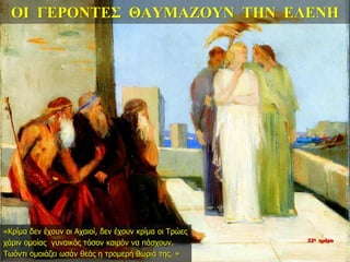 ΟΙ ΓΕΡΟΝΤΕΣ ΘΑΥΜΑΖΟΥΝ ΤΗΝ ΕΛΕΝΗ
«Κρίμα δεν έχουν οι Αχαιοί, δεν έχουν κρίμα οι Τρώες
χάριν ομοίας γυναικός τόσον καιρόν να πάσχουν.
Τωόντι ομοιάζει ωσάν θεάς η τρομερή θωριά της. »
22η ημέρα
 
