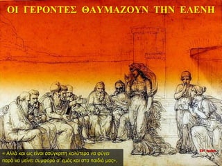22η ημέρα
ΟΙ ΓΕΡΟΝΤΕΣ ΘΑΥΜΑΖΟΥΝ ΤΗΝ ΕΛΕΝΗ
« Αλλά και ως είναι ασύγκριτη καλύτερα να φύγει
παρά να μείνει συμφορά σ’ εμάς και στα παιδιά μας».
 