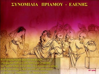 ΣΥΝΟΜΙΛΙΑ ΠΡΙΑΜΟΥ - ΕΛΕΝΗΣ
Κι ο Πρίαμος εκάλεσε σιμά του την Ελένην:
«Προχώρησε παιδί μου, εδώ κοντά μου να καθίσεις
τον πρώτον άνδρα σου να ιδείς, τους συγγενείς και φίλους.
Συ δεν μου πταίεις, οι θεοί μου πταίουν, οπού εκείνοι
μ’ έριξαν στον πολύθρηνον των Αχαιών αγώνα».
22η ημέρα
 