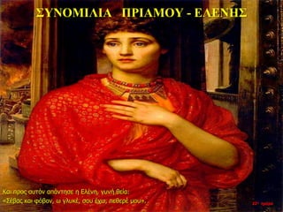ΣΥΝΟΜΙΛΙΑ ΠΡΙΑΜΟΥ - ΕΛΕΝΗΣ
22η ημέρα
Και προς αυτόν απάντησε η Ελένη, γυνή θεία:
«Σέβας και φόβον, ω γλυκέ, σου έχω, πεθερέ μου».
 
