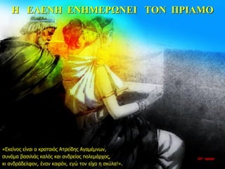 Η ΕΛΕΝΗ ΕΝΗΜΕΡΩΝΕΙ ΤΟΝ ΠΡΙΑΜΟ
«Εκείνος είναι ο κραταιός Ατρείδης Αγαμέμνων,
συνάμα βασιλιάς καλός και ανδρείος πολεμάρχος,
κι ανδράδελφον, έναν καιρόν, εγώ τον είχα η σκύλα!».
22η ημέρα
 