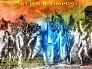 ΘΥΣΙA ΠΡΙΝ ΤΗ ΜΟΝΟΜΑΧΙΑ
«Δία μεγάλε, δοξαστέ, κι όλοι οι θεοί οι άλλοι,
όποιοι απ’ τους δυο τούς όρκους μας παραβιάσουν πρώτοι
σαν το κρασί κατάχαμα να τρέξει το μυαλό του».
Έτσι έλεγαν, μα τις ευχές ο Δίας δε δεχόταν.
22η ημέρα
 