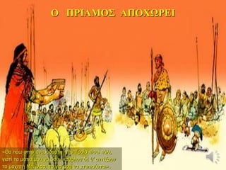 Ο ΠΡΙΑΜΟΣ ΑΠΟΧΩΡΕΙ
«Θα πάω στην ανεμόδαρτη την Τροία πίσω πάλι,
γιατί τα μάτια μου να δουν καθόλου δε θ’ αντέξουν
το μαχητή Μενέλαο, το γιο μου να χτυπιούνται».
 