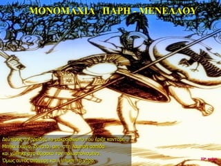 ΜΟΝΟΜΑΧΙΑ ΠΑΡΗ - ΜΕΝΕΛΑΟΥ
Δεύτερος ο Ατρείδης το μακροϊσκιωτο τού έριξε κοντάρι.
Μπήκε εκείνο, δυνατό, μες στη λαμπρή ασπίδα
και χώθηκε στο θώρακα τον πολυστολισμένο.
Όμως αυτός ανάγειρε και γλίτωσε το χάρο. 22η ημέρα
 