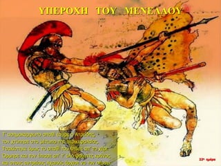 ΥΠΕΡΟΧΗ ΤΟΥ ΜΕΝΕΛΑΟΥ
Τ’ ασημοκάρφωτο σπαθί έσυρε ο Ατρείδης,
τον χτύπησε στο μέτωπο της περικεφαλαίας.
Τσακίστηκε όμως το σπαθί του έπεσε απ’ το χέρι.
Όρμησε και τον έπιασε απ’ τ’ όλο φούντες κράνος
και στους αντρείους Αχαιούς άρχισε να τον σέρνει.
22η ημέρα
 