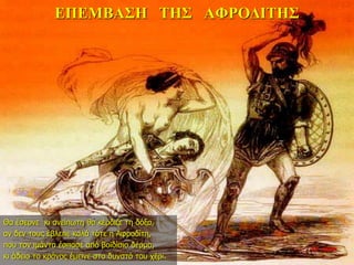 ΕΠΕΜΒΑΣΗ ΤΗΣ ΑΦΡΟΔΙΤΗΣ
22η ημέρα
Θα έσερνε κι ανείπωτη θα κέρδιζε τη δόξα,
αν δεν τους έβλεπε καλά τότε η Αφροδίτη,
που τον ιμάντα έσπασε από βοϊδίσιο δέρμα,
κι άδειο το κράνος έμεινε στο δυνατό του χέρι.
 