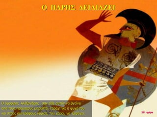 Ο ΠΑΡΗΣ ΔΕΙΛΙΑΖΕΙ
Ο όμορφος Αλέξανδρος , σαν είδε αυτόν να βγαίνει
από τους πρόμαχους μπροστά, ταράχτηκε η ψυχή του
και στους συντρόφους γύρισε, του χάρου να ξεφύγει. 22η ημέρα
 