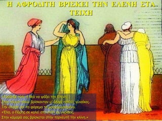 Η ΑΦΡΟΔΙΤΗ ΒΡΙΣΚΕΙ ΤΗΝ ΕΛΕΝΗ ΣΤΑ
ΤΕΙΧΗ
«Τράβηξε τότε η θεά να ψάξει την Ελένη.
Στον πύργο πάνω βρίσκονταν μ’ άλλες πολλές γυναίκες.
Την έπιασε απ’ το φόρεμα το μοσχομυρισμένο.
«Έλα, ο Πάρης σε καλεί στο σπίτι να γυρίσεις.
Στην κάμαρά σας βρίσκεται στην τορνευτή την κλίνη.»
22η ημέρα
 