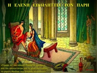 Η ΕΛΕΝΗ ΕΠΙΠΛΗΤΤΕΙ ΤΟΝ ΠΑΡΗ
«Γύρισες απ’ τον πόλεμο! Μακάρι να χανόσουν,
από του πρώτου άντρα μου τα χέρια σκοτωμένος.
το μαχητή Μενέλαο πως ξεπερνάς καυχιόσουν».
22η ημέρα
 