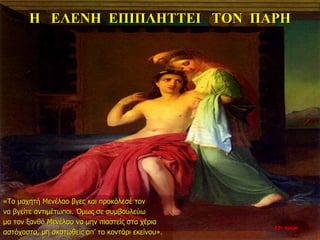 Η ΕΛΕΝΗ ΕΠΙΠΛΗΤΤΕΙ ΤΟΝ ΠΑΡΗ
«Το μαχητή Μενέλαο βγες και προκάλεσέ τον
να βγείτε αντιμέτωποι. Όμως σε συμβουλεύω
μα τον ξανθό Μενέλαο να μην πιαστείς στα χέρια
αστόχαστα, μη σκοτωθείς απ’ το κοντάρι εκείνου».
22η ημέρα
 
