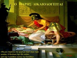 Ο ΠΑΡΗΣ ΔΙΚΑΙΟΛΟΓΕΙΤΑΙ
«Μη μου πικραίνεις την ψυχή με πικρά λόγια τώρα
γυναίκα. Ο Μενέλαος έχει ήδη νικήσει,
γιατί είχε τη βοήθεια εκείνος της Παλλάδας».
22η ημέρα
 
