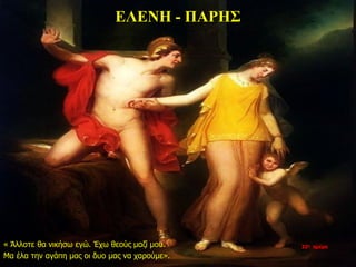 ΕΛΕΝΗ - ΠΑΡΗΣ
« Άλλοτε θα νικήσω εγώ. Έχω θεούς μαζί μου.
Μα έλα την αγάπη μας οι δυο μας να χαρούμε».
22η ημέρα
 