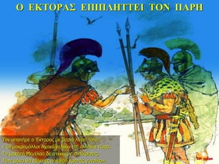 Ο ΕΚΤΟΡΑΣ ΕΠΙΠΛΗΤΤΕΙ ΤΟΝ ΠΑΡΗ
Τον αποπήρε ο Έκτορας με βαριά λόγια τότε:
« Οι μακρομάλλοι Αχαιοί γελούν στ’ αλήθεια τώρα.
Το μαχητή Μενέλαο δε στέκεις ν’ αντικρίσεις;
Τότε μόνο θα έβλεπες ποιανού κρατάς γυναίκα».
22η ημέρα
 