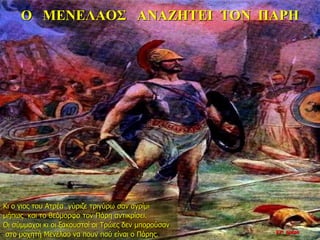 Ο ΜΕΝΕΛΑΟΣ ΑΝΑΖΗΤΕΙ ΤΟΝ ΠΑΡΗ
Κι ο γιος του Ατρέα γύριζε τριγύρω σαν αγρίμι
μήπως και το θεόμορφο τον Πάρη αντικρίσει.
Οι σύμμαχοι κι οι ξακουστοί οι Τρώες δεν μπορούσαν
στο μαχητή Μενέλαο να πουν πού είναι ο Πάρης. 22η ημέρα
 