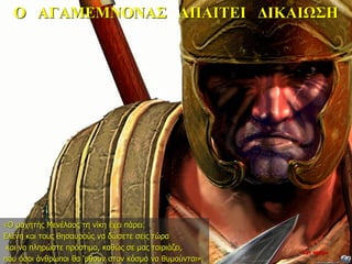 Ο ΑΓΑΜΕΜΝΟΝΑΣ ΑΠΑΙΤΕΙ ΔΙΚΑΙΩΣΗ
«Ο μαχητής Μενέλαος τη νίκη έχει πάρει.
Ελένη και τους θησαυρούς να δώσετε σεις τώρα
και να πληρώστε πρόστιμο, καθώς σε μας ταιριάζει,
που όσοι άνθρωποι θα ‘ρθουν στον κόσμο να θυμούνται».
22η ημέρα
 