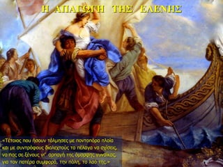 Η ΑΠΑΓΩΓΗ ΤΗΣ ΕΛΕΝΗΣ
«Tέτοιος που ήσουν τόλμησες με ποντοπόρα πλοία
και με συντρόφους διαλεχτούς τα πέλαγα να σχίσεις,
να πας σε ξένους γι’ αρπαγή της όμορφης γυναίκας,
για τον πατέρα συμφορά, την πόλη, το λαό της.»
 