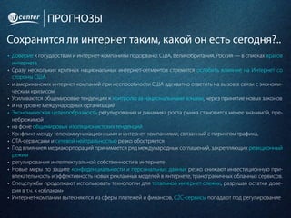 ПРОГНОЗЫ
Сохранится ли интернет таким, какой он есть сегодня?..
•	 Доверие к государствам и интернет-компаниям подорвано: США, Великобритания, Россия — в списках врагов
интернета
•	 Сразу нескольких крупных национальных интернет-сегментов стремятся ослабить влияние на Интернет со
стороны США
•	 и американских интернет-компаний при неспособности США адекватно ответить на вызов в связи с экономи-
ческим кризисом
•	 Усиливаются общемировые тенденции к контролю за национальными зонами, через принятие новых законов
•	 и на уровне международных организаций
•	 Экономическая целесообразность регулирования и динамика роста рынка становится менее значимой, пре-
небрежимой
•	 на фоне общемировых изоляционистских тенденций
•	 Конфликт между телекоммуникационными и интернет-компаниями, связанный с пирингом трафика,
•	 OTA-сервисами и сетевой нейтральностью резко обостряется
•	 Под влиянием медиакорпораций принимается ряд международных соглашений, закрепляющих реакционный
режим
•	 регулирования интеллектуальной собственности в интернете
•	 Новые меры по защите конфиденциальности и персональных данных резко снижают инвестиционную при-
влекательность и эффективность новых рекламных моделей в интернете, трансграничных облачных сервисов.
•	 Спецслужбы продолжают использовать технологии для тотальной интернет-слежки, разрушая остатки дове-
рия в т.ч. к «облакам»
•	 Интернет-компании вытесняются из сферы платежей и финансов, C2C-сервисы попадают под регулирование
 