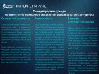 ИНТЕРНЕТ И РУНЕТ
Международные тренды
по изменению принципов управления использованием интернета
Сетевая нейтральность
Отход от принципов сетевой ней-
тральности ведет к ухудшению
конкурентной среды, препятству-
ет инновациям, угрожает свободе
словаисамовыражения,нарушает
конфиденциальность, вредит по-
требителям, бизнесу и обществу в
целом.
Таким образом, считаем, что не-
обходимо выработать модельный
комплекс законодательных, регу-
лировочных, рыночных мер для
успешной работы принципа сете-
вой нейтральности, при участии
всех заинтересованных сторон.
Безопасность
Необходимо продолжить работу в
области международных соглаше-
ний по таким темам, как юрисдик-
ция, сотрудничество правоохра-
нительных органов по оказанию
помощи в целях содействия ки-
бербезопасности и предотвраще-
ния киберпреступлений, сдержи-
вания разработки и применения
кибероружия, методам предот-
вращения угроз общественной
инфраструктуре, технологиям за-
щиты, борьбе с противоправным
контентом и его изготовителями,
саморегулированию и государ-
ственному регулированию в об-
ласти кибербезопасности, этике и
гуманитарным аспектам угрозы и
методов борьбы с ними.
Развитие
интернет-экономики
Крайне важно начать обсуждение
экономическихаспектовразвития
интернета, влияния на экономи-
ку интернета внешних факторов
(офлайновый бизнес, политиче-
ские процессы, вопросы связан-
ные с утечкой персональных дан-
ных, экономическая обстановка в
мире и т.д.).
С целью выработки рекоменда-
ций для интернет-игроков и стра-
тегических подходов для разви-
тия интернет-экономик, учитывая
процессы глобализации интер-
нет-экономики и взаимозави-
симости интернет-экономики и
офлайновой (традиционной) эко-
номики.
 