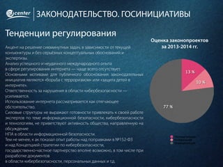 ЗАКОНОДАТЕЛЬСТВО. ГОСИНИЦИАТИВЫ
Тенденции регулирования
Акцент на решение сиюминутных задач, в зависимости от текущей
конъюнктуры и без серьёзных концептуальных обоснований и
экспертизы.
Анализ успешного и неудачного международного опыта
в сфере регулирования интернета — чаще всего отсутствует.
Основными мотивами для публичного обоснования законодательных
инициатив являются «борьба с терроризмом» или «защита детей в
интернете».
Ответственность за нарушения в области кибербезопасности —
усиливается.
Использование интернета рассматривается как отягчающее
обстоятельство.
Силовые структуры не выражают готовности привлекать к своей работе
экспертов по теме информационной безопасности, кибербезопасности
и технологиям, не приветствуют активность общества, направленную на
обсуждение
НПА в области информационной безопасности.
Тем не менее, к ак показал опыт работы над поправками в №152-ФЗ
и над Концепцией стратегии по кибербезопасности,
государственно-частное партнерство вполне возможно, в том числе при
разработке документов
в области кибербезопасности, персональных данных и т.д.
Оценка законопроектов
за 2013-2014 гг.
 