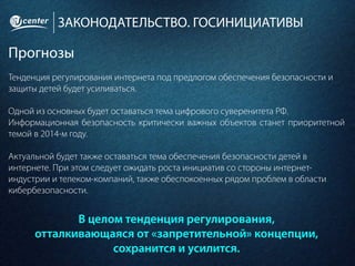 ЗАКОНОДАТЕЛЬСТВО. ГОСИНИЦИАТИВЫ
Прогнозы
Тенденция регулирования интернета под предлогом обеспечения безопасности и
защиты детей будет усиливаться.
Одной из основных будет оставаться тема цифрового суверенитета РФ.
Информационная безопасность критически важных объектов станет приоритетной
темой в 2014-м году.
Актуальной будет также оставаться тема обеспечения безопасности детей в
интернете. При этом следует ожидать роста инициатив со стороны интернет-
индустрии и телеком-компаний, также обеспокоенных рядом проблем в области
кибербезопасности.
В целом тенденция регулирования,
отталкивающаяся от «запретительной» концепции,
сохранится и усилится.
 