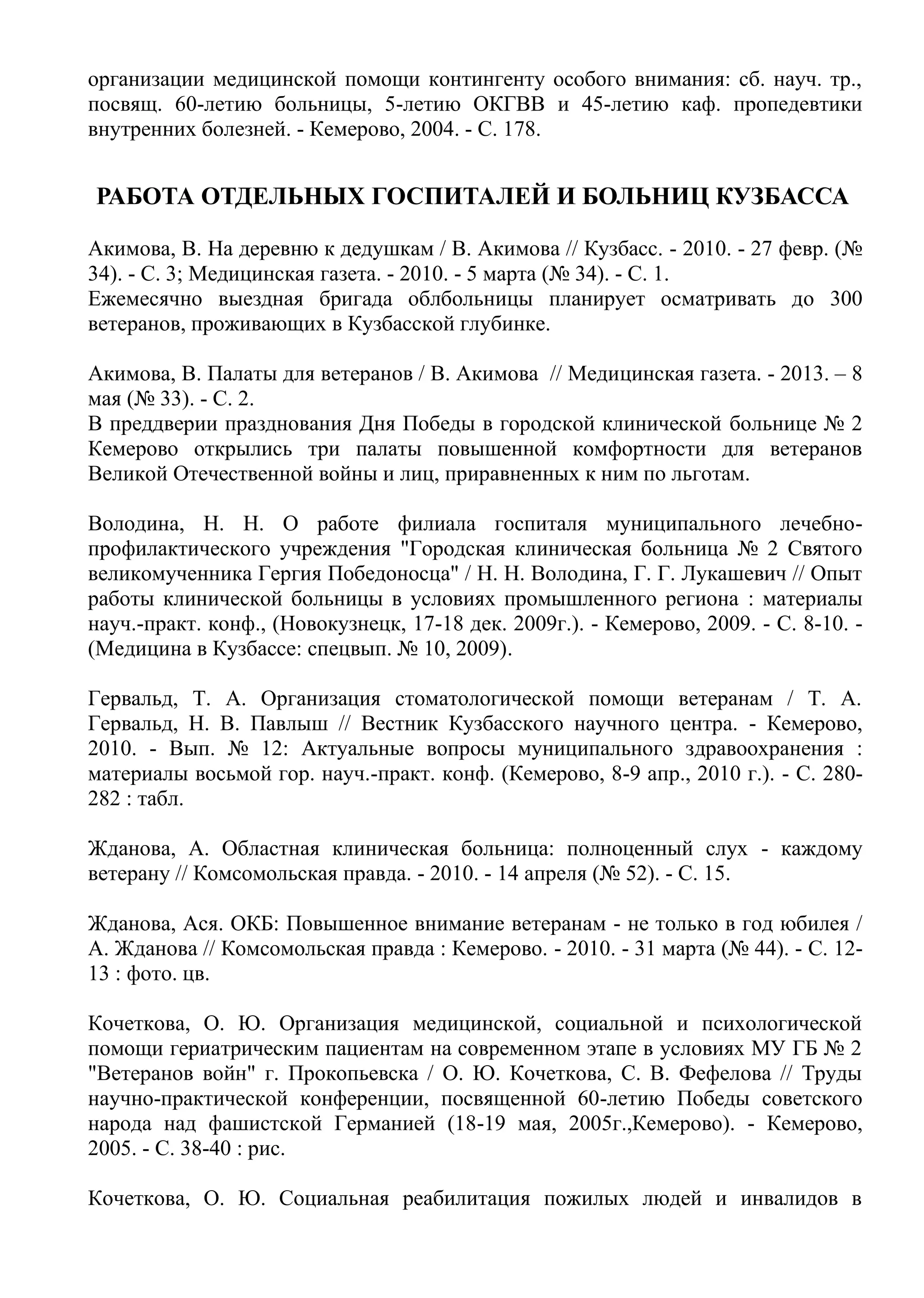 организации медицинской помощи контингенту особого внимания: сб. науч. тр.,
посвящ. 60-летию больницы, 5-летию ОКГВВ и 45-летию каф. пропедевтики
внутренних болезней. - Кемерово, 2004. - С. 178.
РАБОТА ОТДЕЛЬНЫХ ГОСПИТАЛЕЙ И БОЛЬНИЦ КУЗБАССА
Акимова, В. На деревню к дедушкам / В. Акимова // Кузбасс. - 2010. - 27 февр. (№
34). - С. 3; Медицинская газета. - 2010. - 5 марта (№ 34). - С. 1.
Ежемесячно выездная бригада облбольницы планирует осматривать до 300
ветеранов, проживающих в Кузбасской глубинке.
Акимова, В. Палаты для ветеранов / В. Акимова // Медицинская газета. - 2013. – 8
мая (№ 33). - С. 2.
В преддверии празднования Дня Победы в городской клинической больнице № 2
Кемерово открылись три палаты повышенной комфортности для ветеранов
Великой Отечественной войны и лиц, приравненных к ним по льготам.
Володина, Н. Н. О работе филиала госпиталя муниципального лечебно-
профилактического учреждения "Городская клиническая больница № 2 Святого
великомученника Гергия Победоносца" / Н. Н. Володина, Г. Г. Лукашевич // Опыт
работы клинической больницы в условиях промышленного региона : материалы
науч.-практ. конф., (Новокузнецк, 17-18 дек. 2009г.). - Кемерово, 2009. - С. 8-10. -
(Медицина в Кузбассе: спецвып. № 10, 2009).
Гервальд, Т. А. Организация стоматологической помощи ветеранам / Т. А.
Гервальд, Н. В. Павлыш // Вестник Кузбасского научного центра. - Кемерово,
2010. - Вып. № 12: Актуальные вопросы муниципального здравоохранения :
материалы восьмой гор. науч.-практ. конф. (Кемерово, 8-9 апр., 2010 г.). - С. 280-
282 : табл.
Жданова, А. Областная клиническая больница: полноценный слух - каждому
ветерану // Комсомольская правда. - 2010. - 14 апреля (№ 52). - C. 15.
Жданова, Ася. ОКБ: Повышенное внимание ветеранам - не только в год юбилея /
А. Жданова // Комсомольская правда : Кемерово. - 2010. - 31 марта (№ 44). - С. 12-
13 : фото. цв.
Кочеткова, О. Ю. Организация медицинской, социальной и психологической
помощи гериатрическим пациентам на современном этапе в условиях МУ ГБ № 2
"Ветеранов войн" г. Прокопьевска / О. Ю. Кочеткова, С. В. Фефелова // Труды
научно-практической конференции, посвященной 60-летию Победы советского
народа над фашистской Германией (18-19 мая, 2005г.,Кемерово). - Кемерово,
2005. - С. 38-40 : рис.
Кочеткова, О. Ю. Социальная реабилитация пожилых людей и инвалидов в
 