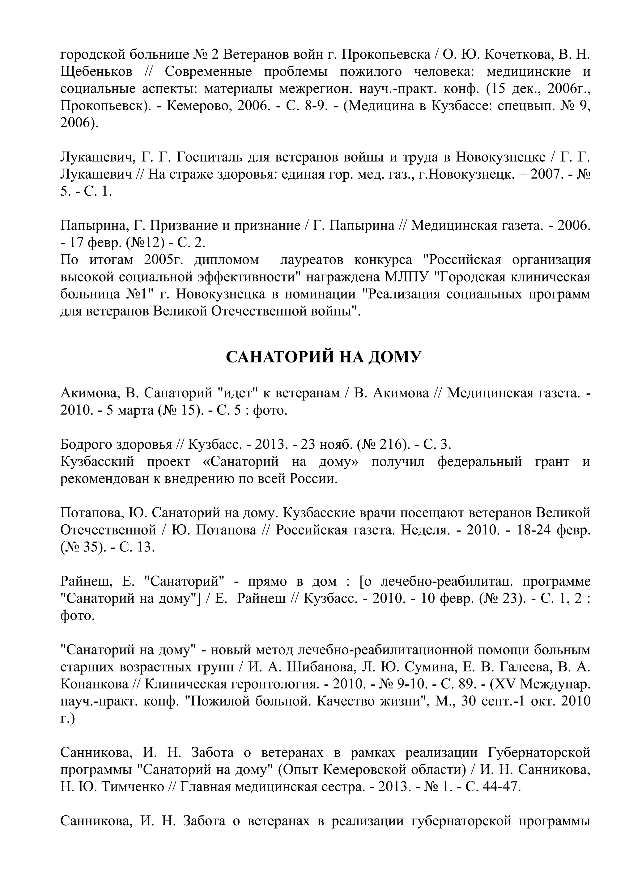 городской больнице № 2 Ветеранов войн г. Прокопьевска / О. Ю. Кочеткова, В. Н.
Щебеньков // Современные проблемы пожилого человека: медицинские и
социальные аспекты: материалы межрегион. науч.-практ. конф. (15 дек., 2006г.,
Прокопьевск). - Кемерово, 2006. - С. 8-9. - (Медицина в Кузбассе: спецвып. № 9,
2006).
Лукашевич, Г. Г. Госпиталь для ветеранов войны и труда в Новокузнецке / Г. Г.
Лукашевич // На страже здоровья: единая гор. мед. газ., г.Новокузнецк. – 2007. - №
5. - С. 1.
Папырина, Г. Призвание и признание / Г. Папырина // Медицинская газета. - 2006.
- 17 февр. (№12) - С. 2.
По итогам 2005г. дипломом лауреатов конкурса "Российская организация
высокой социальной эффективности" награждена МЛПУ "Городская клиническая
больница №1" г. Новокузнецка в номинации "Реализация социальных программ
для ветеранов Великой Отечественной войны".
САНАТОРИЙ НА ДОМУ
Акимова, В. Санаторий "идет" к ветеранам / В. Акимова // Медицинская газета. -
2010. - 5 марта (№ 15). - С. 5 : фото.
Бодрого здоровья // Кузбасс. - 2013. - 23 нояб. (№ 216). - С. 3.
Кузбасский проект «Санаторий на дому» получил федеральный грант и
рекомендован к внедрению по всей России.
Потапова, Ю. Санаторий на дому. Кузбасские врачи посещают ветеранов Великой
Отечественной / Ю. Потапова // Российская газета. Неделя. - 2010. - 18-24 февр.
(№ 35). - С. 13.
Райнеш, Е. "Санаторий" - прямо в дом : [о лечебно-реабилитац. программе
"Санаторий на дому"] / Е. Райнеш // Кузбасс. - 2010. - 10 февр. (№ 23). - С. 1, 2 :
фото.
"Санаторий на дому" - новый метод лечебно-реабилитационной помощи больным
старших возрастных групп / И. А. Шибанова, Л. Ю. Сумина, Е. В. Галеева, В. А.
Конанкова // Клиническая геронтология. - 2010. - № 9-10. - С. 89. - (XV Междунар.
науч.-практ. конф. "Пожилой больной. Качество жизни", М., 30 сент.-1 окт. 2010
г.)
Санникова, И. Н. Забота о ветеранах в рамках реализации Губернаторской
программы "Санаторий на дому" (Опыт Кемеровской области) / И. Н. Санникова,
Н. Ю. Тимченко // Главная медицинская сестра. - 2013. - № 1. - С. 44-47.
Санникова, И. Н. Забота о ветеранах в реализации губернаторской программы
 