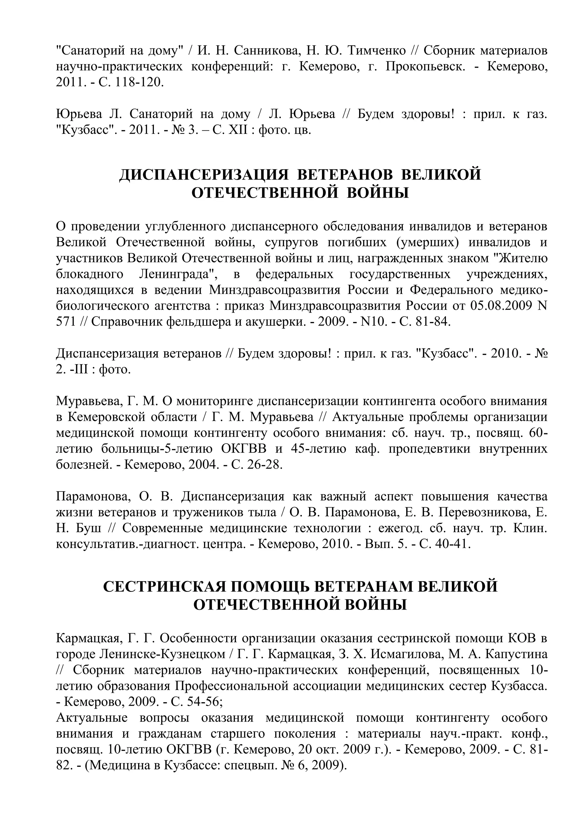 "Санаторий на дому" / И. Н. Санникова, Н. Ю. Тимченко // Сборник материалов
научно-практических конференций: г. Кемерово, г. Прокопьевск. - Кемерово,
2011. - С. 118-120.
Юрьева Л. Санаторий на дому / Л. Юрьева // Будем здоровы! : прил. к газ.
"Кузбасс". - 2011. - № 3. – С. XII : фото. цв.
ДИСПАНСЕРИЗАЦИЯ ВЕТЕРАНОВ ВЕЛИКОЙ
ОТЕЧЕСТВЕННОЙ ВОЙНЫ
О проведении углубленного диспансерного обследования инвалидов и ветеранов
Великой Отечественной войны, супругов погибших (умерших) инвалидов и
участников Великой Отечественной войны и лиц, награжденных знаком "Жителю
блокадного Ленинграда", в федеральных государственных учреждениях,
находящихся в ведении Минздравсоцразвития России и Федерального медико-
биологического агентства : приказ Минздравсоцразвития России от 05.08.2009 N
571 // Справочник фельдшера и акушерки. - 2009. - N10. - C. 81-84.
Диспансеризация ветеранов // Будем здоровы! : прил. к газ. "Кузбасс". - 2010. - №
2. -III : фото.
Муравьева, Г. М. О мониторинге диспансеризации контингента особого внимания
в Кемеровской области / Г. М. Муравьева // Актуальные проблемы организации
медицинской помощи контингенту особого внимания: сб. науч. тр., посвящ. 60-
летию больницы-5-летию ОКГВВ и 45-летию каф. пропедевтики внутренних
болезней. - Кемерово, 2004. - С. 26-28.
Парамонова, О. В. Диспансеризация как важный аспект повышения качества
жизни ветеранов и тружеников тыла / О. В. Парамонова, Е. В. Перевозникова, Е.
Н. Буш // Современные медицинские технологии : ежегод. сб. науч. тр. Клин.
консультатив.-диагност. центра. - Кемерово, 2010. - Вып. 5. - С. 40-41.
СЕСТРИНСКАЯ ПОМОЩЬ ВЕТЕРАНАМ ВЕЛИКОЙ
ОТЕЧЕСТВЕННОЙ ВОЙНЫ
Кармацкая, Г. Г. Особенности организации оказания сестринской помощи КОВ в
городе Ленинске-Кузнецком / Г. Г. Кармацкая, З. Х. Исмагилова, М. А. Капустина
// Сборник материалов научно-практических конференций, посвященных 10-
летию образования Профессиональной ассоциации медицинских сестер Кузбасса.
- Кемерово, 2009. - С. 54-56;
Актуальные вопросы оказания медицинской помощи контингенту особого
внимания и гражданам старшего поколения : материалы науч.-практ. конф.,
посвящ. 10-летию ОКГВВ (г. Кемерово, 20 окт. 2009 г.). - Кемерово, 2009. - С. 81-
82. - (Медицина в Кузбассе: спецвып. № 6, 2009).
 