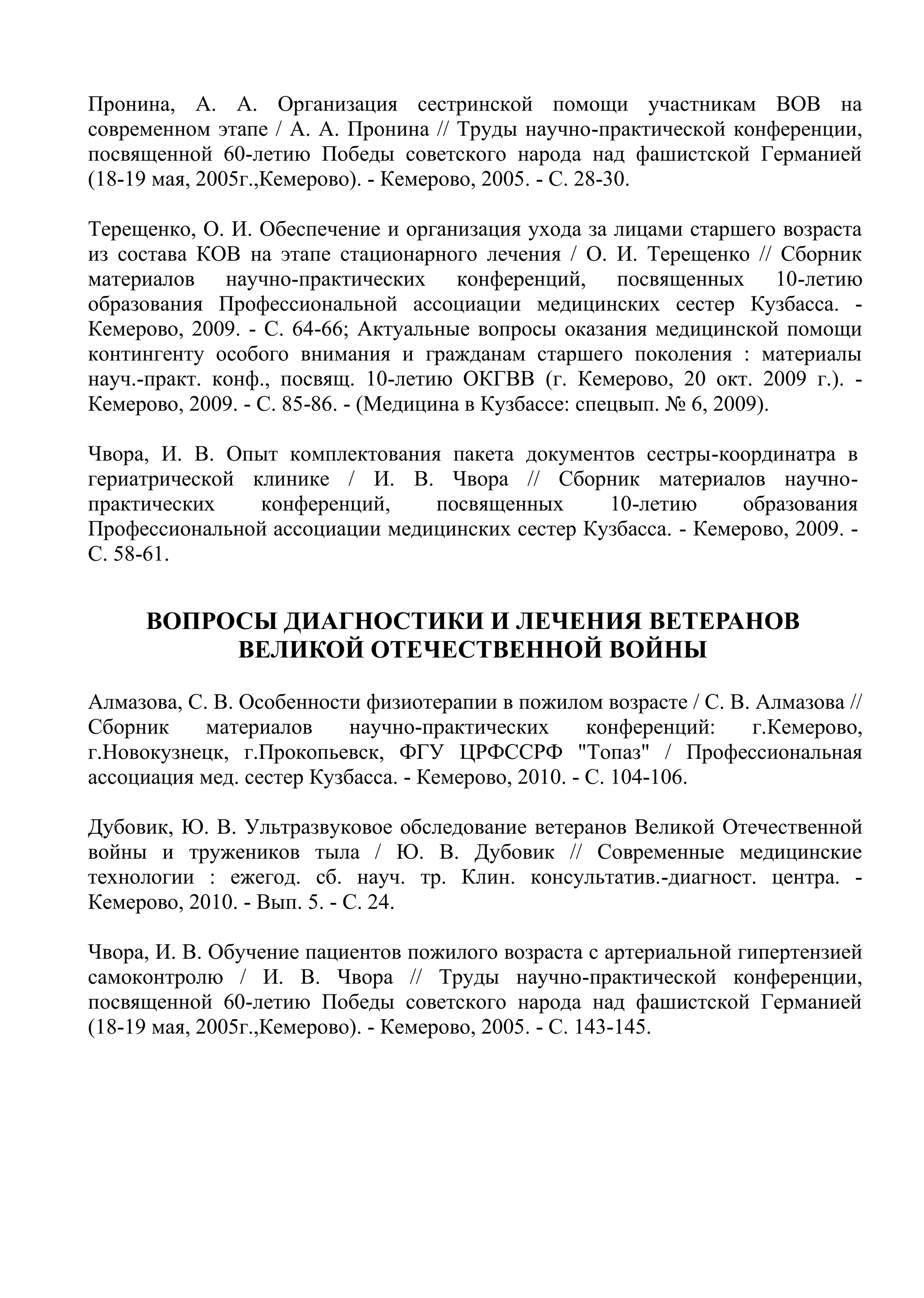 Пронина, А. А. Организация сестринской помощи участникам ВОВ на
современном этапе / А. А. Пронина // Труды научно-практической конференции,
посвященной 60-летию Победы советского народа над фашистской Германией
(18-19 мая, 2005г.,Кемерово). - Кемерово, 2005. - С. 28-30.
Терещенко, О. И. Обеспечение и организация ухода за лицами старшего возраста
из состава КОВ на этапе стационарного лечения / О. И. Терещенко // Сборник
материалов научно-практических конференций, посвященных 10-летию
образования Профессиональной ассоциации медицинских сестер Кузбасса. -
Кемерово, 2009. - С. 64-66; Актуальные вопросы оказания медицинской помощи
контингенту особого внимания и гражданам старшего поколения : материалы
науч.-практ. конф., посвящ. 10-летию ОКГВВ (г. Кемерово, 20 окт. 2009 г.). -
Кемерово, 2009. - С. 85-86. - (Медицина в Кузбассе: спецвып. № 6, 2009).
Чвора, И. В. Опыт комплектования пакета документов сестры-координатра в
гериатрической клинике / И. В. Чвора // Сборник материалов научно-
практических конференций, посвященных 10-летию образования
Профессиональной ассоциации медицинских сестер Кузбасса. - Кемерово, 2009. -
С. 58-61.
ВОПРОСЫ ДИАГНОСТИКИ И ЛЕЧЕНИЯ ВЕТЕРАНОВ
ВЕЛИКОЙ ОТЕЧЕСТВЕННОЙ ВОЙНЫ
Алмазова, С. В. Особенности физиотерапии в пожилом возрасте / С. В. Алмазова //
Сборник материалов научно-практических конференций: г.Кемерово,
г.Новокузнецк, г.Прокопьевск, ФГУ ЦРФССРФ "Топаз" / Профессиональная
ассоциация мед. сестер Кузбасса. - Кемерово, 2010. - С. 104-106.
Дубовик, Ю. В. Ультразвуковое обследование ветеранов Великой Отечественной
войны и тружеников тыла / Ю. В. Дубовик // Современные медицинские
технологии : ежегод. сб. науч. тр. Клин. консультатив.-диагност. центра. -
Кемерово, 2010. - Вып. 5. - С. 24.
Чвора, И. В. Обучение пациентов пожилого возраста с артериальной гипертензией
самоконтролю / И. В. Чвора // Труды научно-практической конференции,
посвященной 60-летию Победы советского народа над фашистской Германией
(18-19 мая, 2005г.,Кемерово). - Кемерово, 2005. - С. 143-145.
 