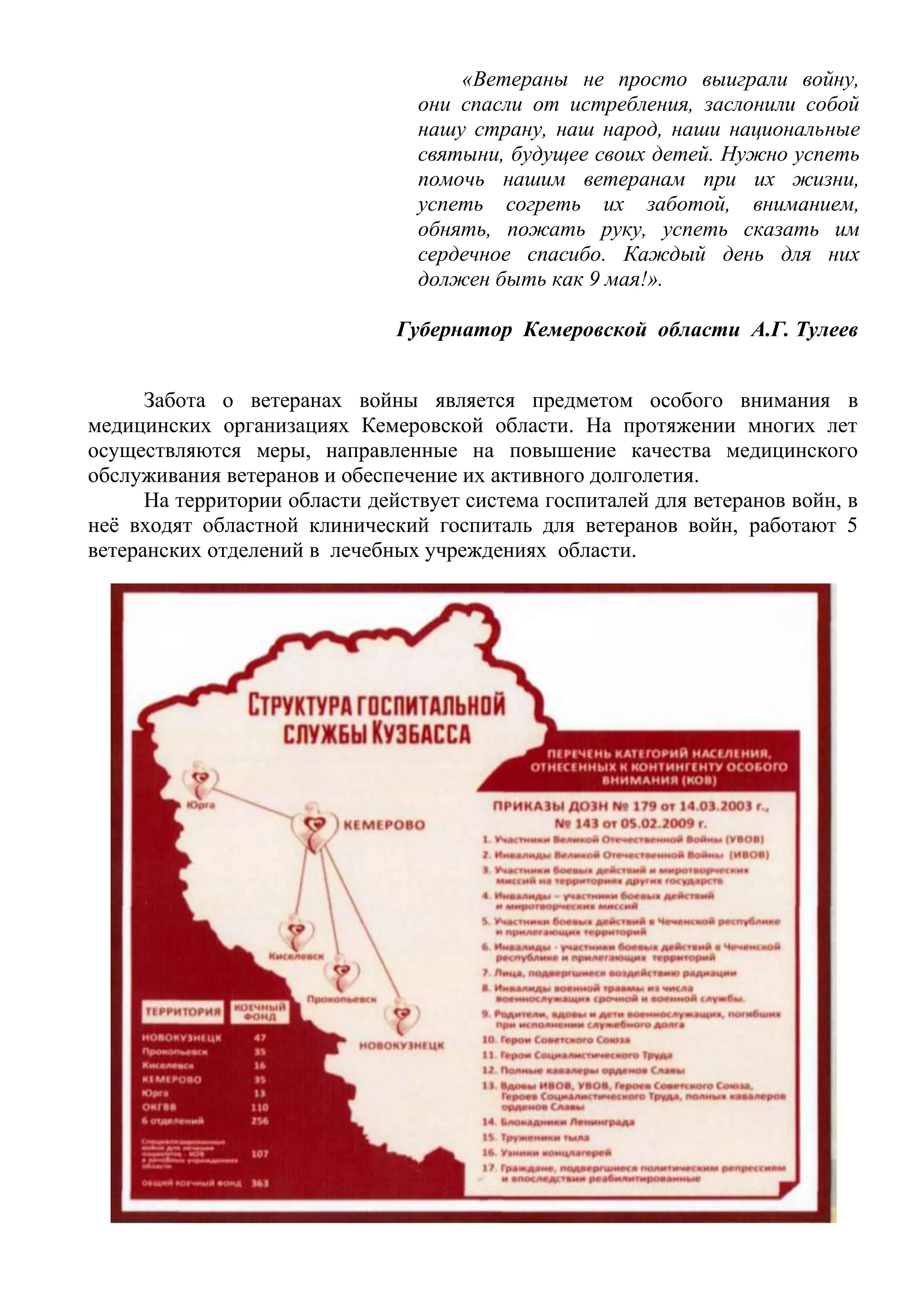 «Ветераны не просто выиграли войну,
они спасли от истребления, заслонили собой
нашу страну, наш народ, наши национальные
святыни, будущее своих детей. Нужно успеть
помочь нашим ветеранам при их жизни,
успеть согреть их заботой, вниманием,
обнять, пожать руку, успеть сказать им
сердечное спасибо. Каждый день для них
должен быть как 9 мая!».
Губернатор Кемеровской области А.Г. Тулеев
Забота о ветеранах войны является предметом особого внимания в
медицинских организациях Кемеровской области. На протяжении многих лет
осуществляются меры, направленные на повышение качества медицинского
обслуживания ветеранов и обеспечение их активного долголетия.
На территории области действует система госпиталей для ветеранов войн, в
неё входят областной клинический госпиталь для ветеранов войн, работают 5
ветеранских отделений в лечебных учреждениях области.
 