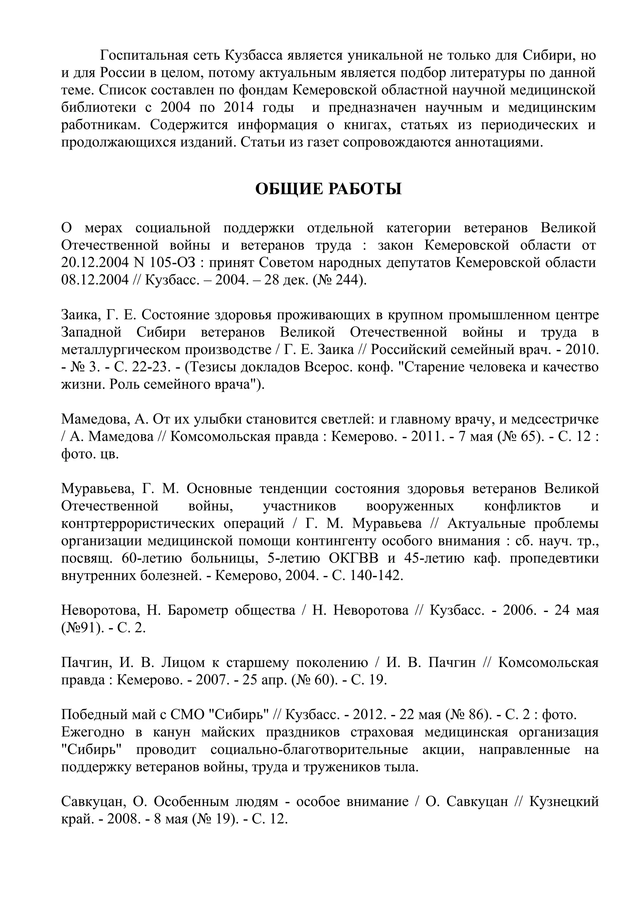 Госпитальная сеть Кузбасса является уникальной не только для Сибири, но
и для России в целом, потому актуальным является подбор литературы по данной
теме. Список составлен по фондам Кемеровской областной научной медицинской
библиотеки с 2004 по 2014 годы и предназначен научным и медицинским
работникам. Содержится информация о книгах, статьях из периодических и
продолжающихся изданий. Статьи из газет сопровождаются аннотациями.
ОБЩИЕ РАБОТЫ
О мерах социальной поддержки отдельной категории ветеранов Великой
Отечественной войны и ветеранов труда : закон Кемеровской области от
20.12.2004 N 105-ОЗ : принят Советом народных депутатов Кемеровской области
08.12.2004 // Кузбасс. – 2004. – 28 дек. (№ 244).
Заика, Г. Е. Состояние здоровья проживающих в крупном промышленном центре
Западной Сибири ветеранов Великой Отечественной войны и труда в
металлургическом производстве / Г. Е. Заика // Российский семейный врач. - 2010.
- № 3. - С. 22-23. - (Тезисы докладов Всерос. конф. "Старение человека и качество
жизни. Роль семейного врача").
Мамедова, А. От их улыбки становится светлей: и главному врачу, и медсестричке
/ А. Мамедова // Комсомольская правда : Кемерово. - 2011. - 7 мая (№ 65). - С. 12 :
фото. цв.
Муравьева, Г. М. Основные тенденции состояния здоровья ветеранов Великой
Отечественной войны, участников вооруженных конфликтов и
контртеррористических операций / Г. М. Муравьева // Актуальные проблемы
организации медицинской помощи контингенту особого внимания : сб. науч. тр.,
посвящ. 60-летию больницы, 5-летию ОКГВВ и 45-летию каф. пропедевтики
внутренних болезней. - Кемерово, 2004. - С. 140-142.
Неворотова, Н. Барометр общества / Н. Неворотова // Кузбасс. - 2006. - 24 мая
(№91). - С. 2.
Пачгин, И. В. Лицом к старшему поколению / И. В. Пачгин // Комсомольская
правда : Кемерово. - 2007. - 25 апр. (№ 60). - С. 19.
Победный май с СМО "Сибирь" // Кузбасс. - 2012. - 22 мая (№ 86). - С. 2 : фото.
Ежегодно в канун майских праздников страховая медицинская организация
"Сибирь" проводит социально-благотворительные акции, направленные на
поддержку ветеранов войны, труда и тружеников тыла.
Савкуцан, О. Особенным людям - особое внимание / О. Савкуцан // Кузнецкий
край. - 2008. - 8 мая (№ 19). - С. 12.
 