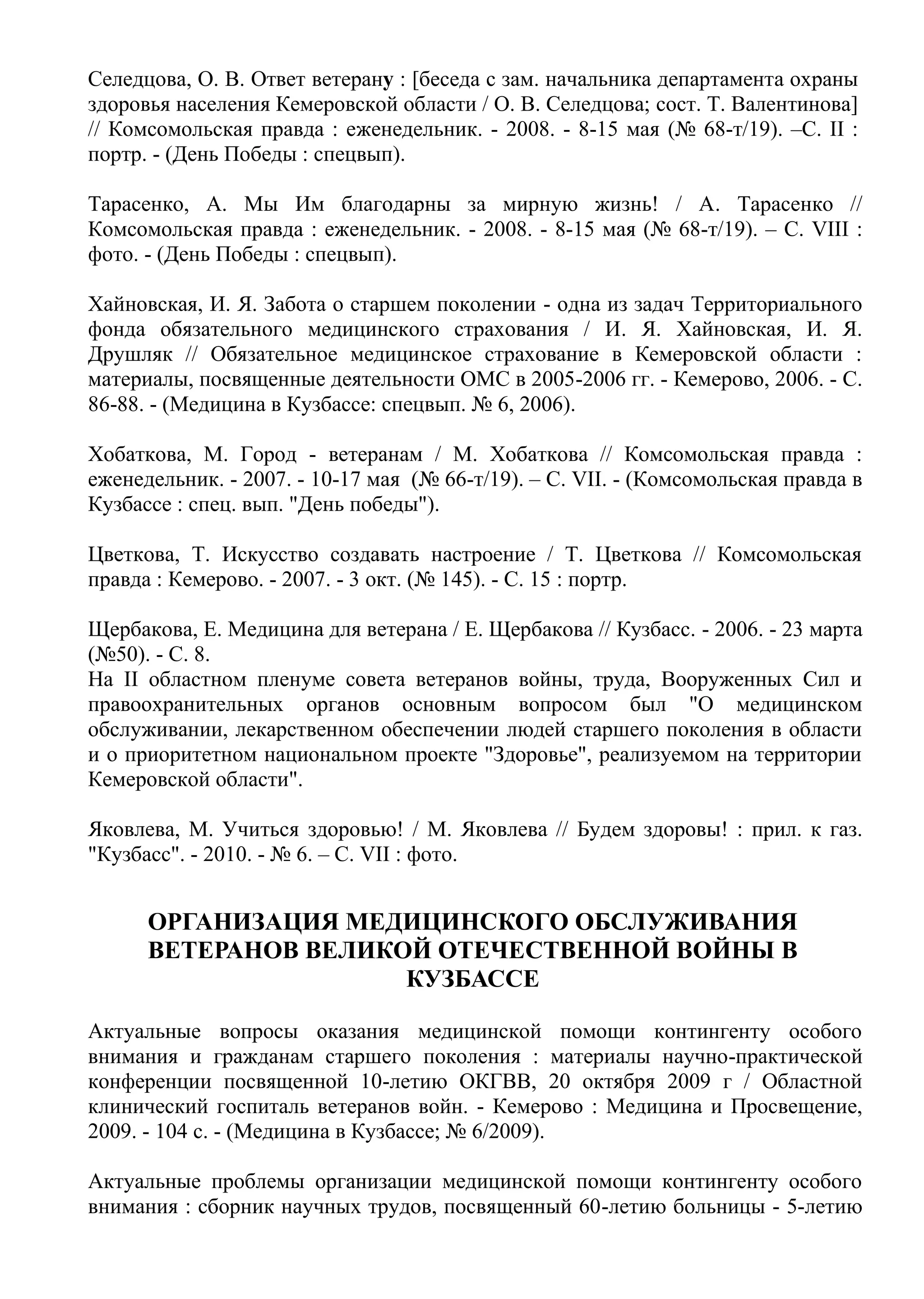 Селедцова, О. В. Ответ ветерану : [беседа с зам. начальника департамента охраны
здоровья населения Кемеровской области / О. В. Селедцова; cост. Т. Валентинова]
// Комсомольская правда : еженедельник. - 2008. - 8-15 мая (№ 68-т/19). –С. II :
портр. - (День Победы : спецвып).
Тарасенко, А. Мы Им благодарны за мирную жизнь! / А. Тарасенко //
Комсомольская правда : еженедельник. - 2008. - 8-15 мая (№ 68-т/19). – С. VIII :
фото. - (День Победы : спецвып).
Хайновская, И. Я. Забота о старшем поколении - одна из задач Территориального
фонда обязательного медицинского страхования / И. Я. Хайновская, И. Я.
Друшляк // Обязательное медицинское страхование в Кемеровской области :
материалы, посвященные деятельности ОМС в 2005-2006 гг. - Кемерово, 2006. - С.
86-88. - (Медицина в Кузбассе: спецвып. № 6, 2006).
Хобаткова, М. Город - ветеранам / М. Хобаткова // Комсомольская правда :
еженедельник. - 2007. - 10-17 мая (№ 66-т/19). – С. VII. - (Комсомольская правда в
Кузбассе : спец. вып. "День победы").
Цветкова, Т. Искусство создавать настроение / Т. Цветкова // Комсомольская
правда : Кемерово. - 2007. - 3 окт. (№ 145). - С. 15 : портр.
Щербакова, Е. Медицина для ветерана / Е. Щербакова // Кузбасс. - 2006. - 23 марта
(№50). - С. 8.
На II областном пленуме совета ветеранов войны, труда, Вооруженных Сил и
правоохранительных органов основным вопросом был "О медицинском
обслуживании, лекарственном обеспечении людей старшего поколения в области
и о приоритетном национальном проекте "Здоровье", реализуемом на территории
Кемеровской области".
Яковлева, М. Учиться здоровью! / М. Яковлева // Будем здоровы! : прил. к газ.
"Кузбасс". - 2010. - № 6. – С. VII : фото.
ОРГАНИЗАЦИЯ МЕДИЦИНСКОГО ОБСЛУЖИВАНИЯ
ВЕТЕРАНОВ ВЕЛИКОЙ ОТЕЧЕСТВЕННОЙ ВОЙНЫ В
КУЗБАССЕ
Актуальные вопросы оказания медицинской помощи контингенту особого
внимания и гражданам старшего поколения : материалы научно-практической
конференции посвященной 10-летию ОКГВВ, 20 октября 2009 г / Областной
клинический госпиталь ветеранов войн. - Кемерово : Медицина и Просвещение,
2009. - 104 с. - (Медицина в Кузбассе; № 6/2009).
Актуальные проблемы организации медицинской помощи контингенту особого
внимания : сборник научных трудов, посвященный 60-летию больницы - 5-летию
 