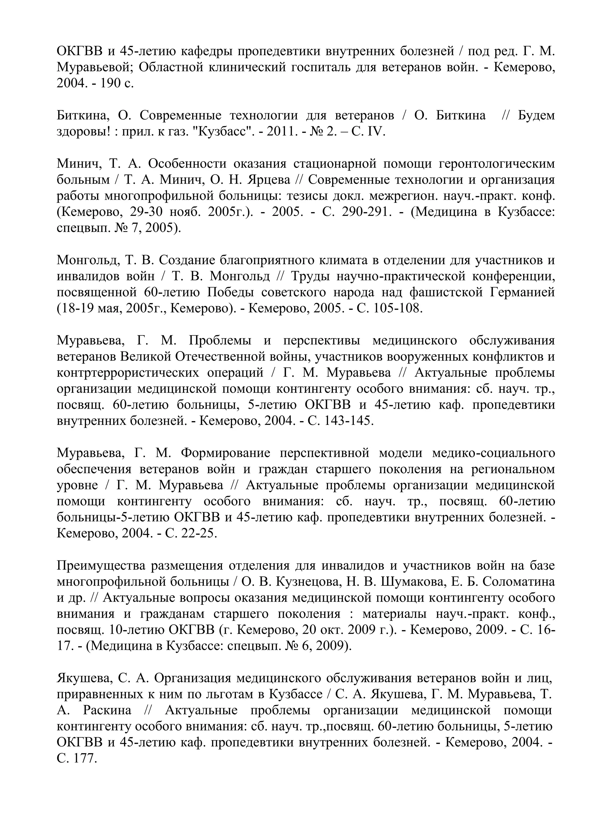 ОКГВВ и 45-летию кафедры пропедевтики внутренних болезней / под ред. Г. М.
Муравьевой; Областной клинический госпиталь для ветеранов войн. - Кемерово,
2004. - 190 с.
Биткина, О. Современные технологии для ветеранов / О. Биткина // Будем
здоровы! : прил. к газ. "Кузбасс". - 2011. - № 2. – С. IV.
Минич, Т. А. Особенности оказания стационарной помощи геронтологическим
больным / Т. А. Минич, О. Н. Ярцева // Современные технологии и организация
работы многопрофильной больницы: тезисы докл. межрегион. науч.-практ. конф.
(Кемерово, 29-30 нояб. 2005г.). - 2005. - С. 290-291. - (Медицина в Кузбассе:
спецвып. № 7, 2005).
Монгольд, Т. В. Создание благоприятного климата в отделении для участников и
инвалидов войн / Т. В. Монгольд // Труды научно-практической конференции,
посвященной 60-летию Победы советского народа над фашистской Германией
(18-19 мая, 2005г., Кемерово). - Кемерово, 2005. - С. 105-108.
Муравьева, Г. М. Проблемы и перспективы медицинского обслуживания
ветеранов Великой Отечественной войны, участников вооруженных конфликтов и
контртеррористических операций / Г. М. Муравьева // Актуальные проблемы
организации медицинской помощи контингенту особого внимания: сб. науч. тр.,
посвящ. 60-летию больницы, 5-летию ОКГВВ и 45-летию каф. пропедевтики
внутренних болезней. - Кемерово, 2004. - С. 143-145.
Муравьева, Г. М. Формирование перспективной модели медико-социального
обеспечения ветеранов войн и граждан старшего поколения на региональном
уровне / Г. М. Муравьева // Актуальные проблемы организации медицинской
помощи контингенту особого внимания: сб. науч. тр., посвящ. 60-летию
больницы-5-летию ОКГВВ и 45-летию каф. пропедевтики внутренних болезней. -
Кемерово, 2004. - С. 22-25.
Преимущества размещения отделения для инвалидов и участников войн на базе
многопрофильной больницы / О. В. Кузнецова, Н. В. Шумакова, Е. Б. Соломатина
и др. // Актуальные вопросы оказания медицинской помощи контингенту особого
внимания и гражданам старшего поколения : материалы науч.-практ. конф.,
посвящ. 10-летию ОКГВВ (г. Кемерово, 20 окт. 2009 г.). - Кемерово, 2009. - С. 16-
17. - (Медицина в Кузбассе: спецвып. № 6, 2009).
Якушева, С. А. Организация медицинского обслуживания ветеранов войн и лиц,
приравненных к ним по льготам в Кузбассе / С. А. Якушева, Г. М. Муравьева, Т.
А. Раскина // Актуальные проблемы организации медицинской помощи
контингенту особого внимания: сб. науч. тр.,посвящ. 60-летию больницы, 5-летию
ОКГВВ и 45-летию каф. пропедевтики внутренних болезней. - Кемерово, 2004. -
С. 177.
 