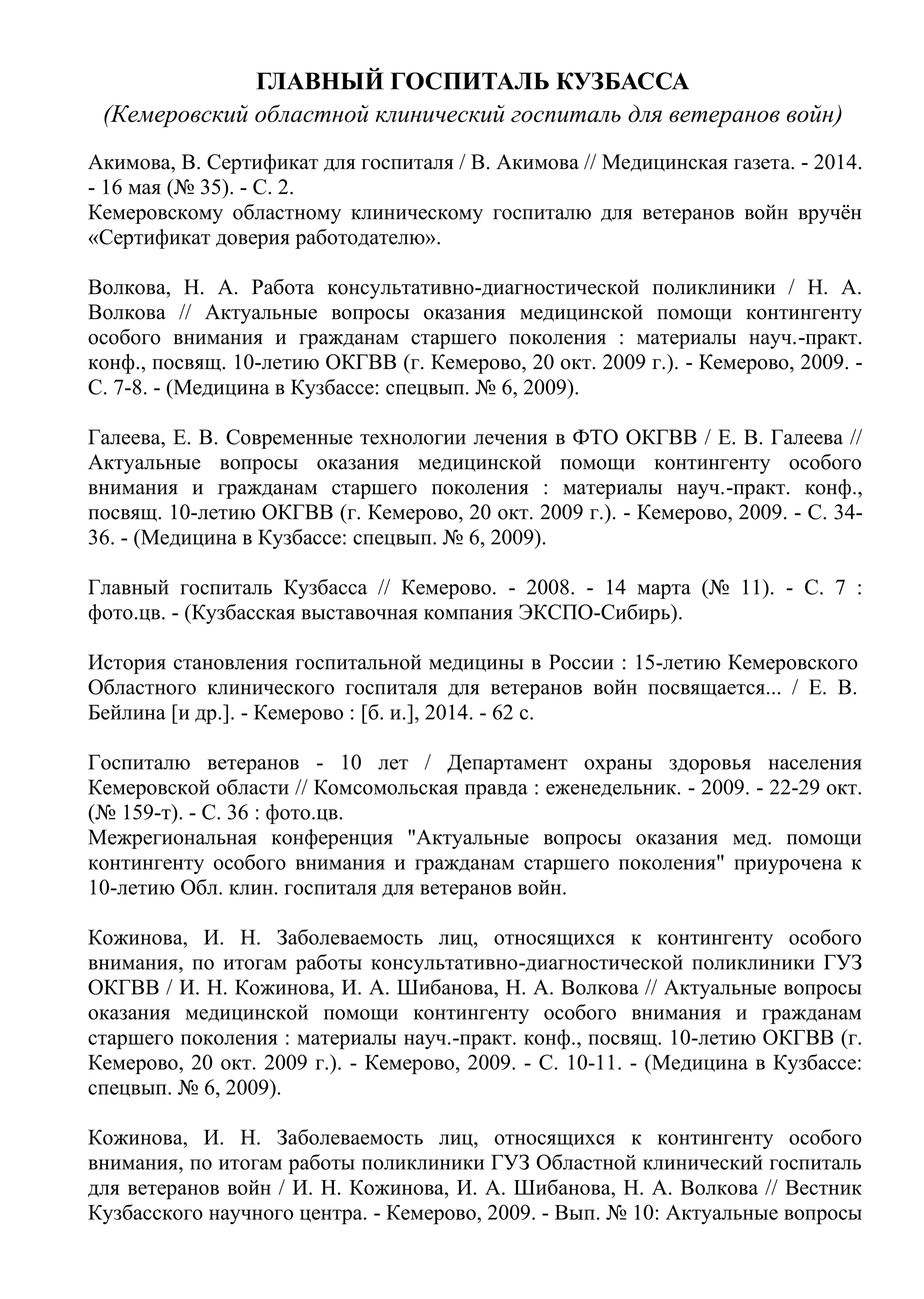 ГЛАВНЫЙ ГОСПИТАЛЬ КУЗБАССА
(Кемеровский областной клинический госпиталь для ветеранов войн)
Акимова, В. Сертификат для госпиталя / В. Акимова // Медицинская газета. - 2014.
- 16 мая (№ 35). - С. 2.
Кемеровскому областному клиническому госпиталю для ветеранов войн вручён
«Сертификат доверия работодателю».
Волкова, Н. А. Работа консультативно-диагностической поликлиники / Н. А.
Волкова // Актуальные вопросы оказания медицинской помощи контингенту
особого внимания и гражданам старшего поколения : материалы науч.-практ.
конф., посвящ. 10-летию ОКГВВ (г. Кемерово, 20 окт. 2009 г.). - Кемерово, 2009. -
С. 7-8. - (Медицина в Кузбассе: спецвып. № 6, 2009).
Галеева, Е. В. Современные технологии лечения в ФТО ОКГВВ / Е. В. Галеева //
Актуальные вопросы оказания медицинской помощи контингенту особого
внимания и гражданам старшего поколения : материалы науч.-практ. конф.,
посвящ. 10-летию ОКГВВ (г. Кемерово, 20 окт. 2009 г.). - Кемерово, 2009. - С. 34-
36. - (Медицина в Кузбассе: спецвып. № 6, 2009).
Главный госпиталь Кузбасса // Кемерово. - 2008. - 14 марта (№ 11). - С. 7 :
фото.цв. - (Кузбасская выставочная компания ЭКСПО-Сибирь).
История становления госпитальной медицины в России : 15-летию Кемеровского
Областного клинического госпиталя для ветеранов войн посвящается... / Е. В.
Бейлина [и др.]. - Кемерово : [б. и.], 2014. - 62 с.
Госпиталю ветеранов - 10 лет / Департамент охраны здоровья населения
Кемеровской области // Комсомольская правда : еженедельник. - 2009. - 22-29 окт.
(№ 159-т). - С. 36 : фото.цв.
Межрегиональная конференция "Актуальные вопросы оказания мед. помощи
контингенту особого внимания и гражданам старшего поколения" приурочена к
10-летию Обл. клин. госпиталя для ветеранов войн.
Кожинова, И. Н. Заболеваемость лиц, относящихся к контингенту особого
внимания, по итогам работы консультативно-диагностической поликлиники ГУЗ
ОКГВВ / И. Н. Кожинова, И. А. Шибанова, Н. А. Волкова // Актуальные вопросы
оказания медицинской помощи контингенту особого внимания и гражданам
старшего поколения : материалы науч.-практ. конф., посвящ. 10-летию ОКГВВ (г.
Кемерово, 20 окт. 2009 г.). - Кемерово, 2009. - С. 10-11. - (Медицина в Кузбассе:
спецвып. № 6, 2009).
Кожинова, И. Н. Заболеваемость лиц, относящихся к контингенту особого
внимания, по итогам работы поликлиники ГУЗ Областной клинический госпиталь
для ветеранов войн / И. Н. Кожинова, И. А. Шибанова, Н. А. Волкова // Вестник
Кузбасского научного центра. - Кемерово, 2009. - Вып. № 10: Актуальные вопросы
 
