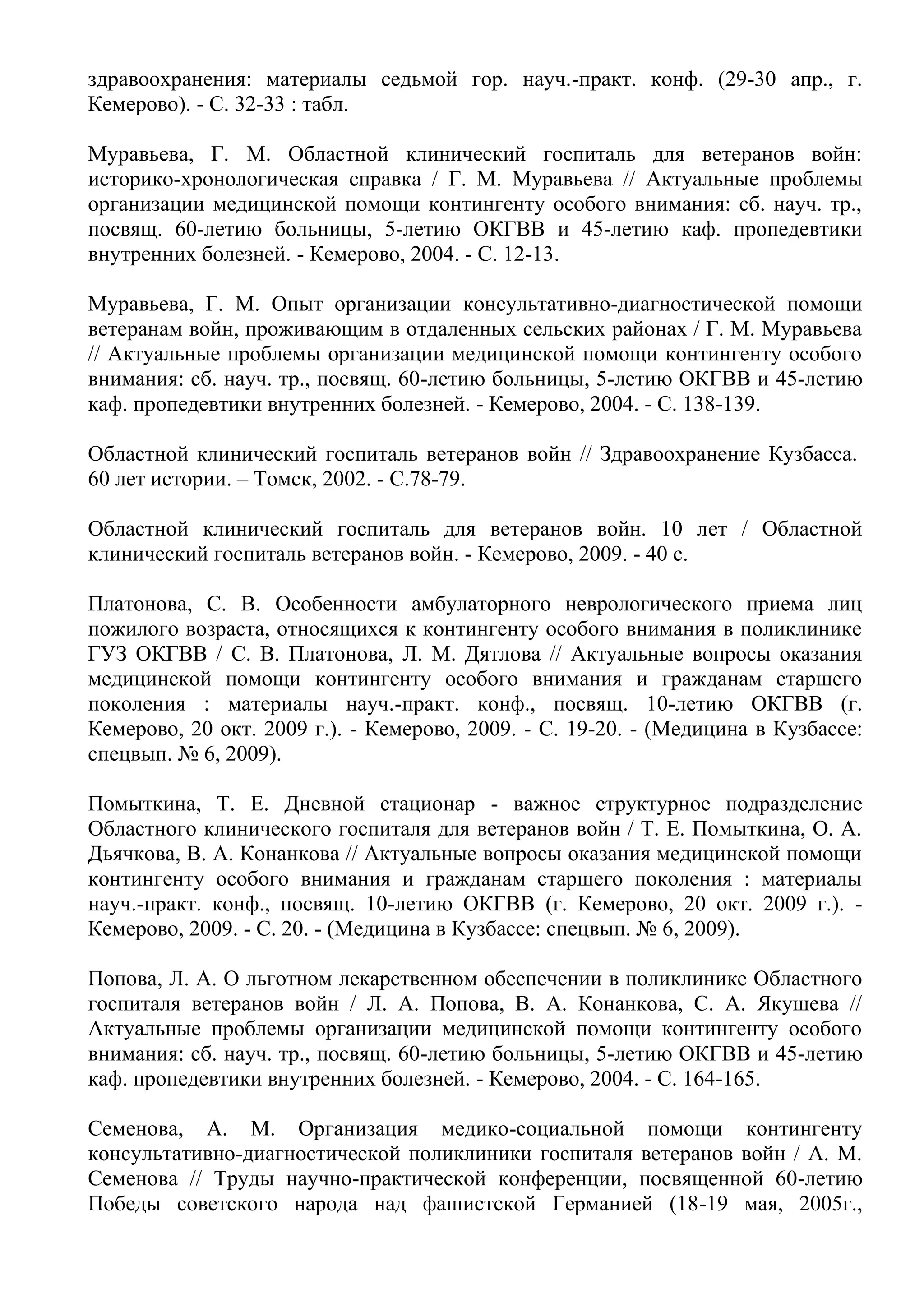 здравоохранения: материалы седьмой гор. науч.-практ. конф. (29-30 апр., г.
Кемерово). - С. 32-33 : табл.
Муравьева, Г. М. Областной клинический госпиталь для ветеранов войн:
историко-хронологическая справка / Г. М. Муравьева // Актуальные проблемы
организации медицинской помощи контингенту особого внимания: сб. науч. тр.,
посвящ. 60-летию больницы, 5-летию ОКГВВ и 45-летию каф. пропедевтики
внутренних болезней. - Кемерово, 2004. - С. 12-13.
Муравьева, Г. М. Опыт организации консультативно-диагностической помощи
ветеранам войн, проживающим в отдаленных сельских районах / Г. М. Муравьева
// Актуальные проблемы организации медицинской помощи контингенту особого
внимания: сб. науч. тр., посвящ. 60-летию больницы, 5-летию ОКГВВ и 45-летию
каф. пропедевтики внутренних болезней. - Кемерово, 2004. - С. 138-139.
Областной клинический госпиталь ветеранов войн // Здравоохранение Кузбасса.
60 лет истории. – Томск, 2002. - С.78-79.
Областной клинический госпиталь для ветеранов войн. 10 лет / Областной
клинический госпиталь ветеранов войн. - Кемерово, 2009. - 40 с.
Платонова, С. В. Особенности амбулаторного неврологического приема лиц
пожилого возраста, относящихся к контингенту особого внимания в поликлинике
ГУЗ ОКГВВ / С. В. Платонова, Л. М. Дятлова // Актуальные вопросы оказания
медицинской помощи контингенту особого внимания и гражданам старшего
поколения : материалы науч.-практ. конф., посвящ. 10-летию ОКГВВ (г.
Кемерово, 20 окт. 2009 г.). - Кемерово, 2009. - С. 19-20. - (Медицина в Кузбассе:
спецвып. № 6, 2009).
Помыткина, Т. Е. Дневной стационар - важное структурное подразделение
Областного клинического госпиталя для ветеранов войн / Т. Е. Помыткина, О. А.
Дьячкова, В. А. Конанкова // Актуальные вопросы оказания медицинской помощи
контингенту особого внимания и гражданам старшего поколения : материалы
науч.-практ. конф., посвящ. 10-летию ОКГВВ (г. Кемерово, 20 окт. 2009 г.). -
Кемерово, 2009. - С. 20. - (Медицина в Кузбассе: спецвып. № 6, 2009).
Попова, Л. А. О льготном лекарственном обеспечении в поликлинике Областного
госпиталя ветеранов войн / Л. А. Попова, В. А. Конанкова, С. А. Якушева //
Актуальные проблемы организации медицинской помощи контингенту особого
внимания: сб. науч. тр., посвящ. 60-летию больницы, 5-летию ОКГВВ и 45-летию
каф. пропедевтики внутренних болезней. - Кемерово, 2004. - С. 164-165.
Семенова, А. М. Организация медико-социальной помощи контингенту
консультативно-диагностической поликлиники госпиталя ветеранов войн / А. М.
Семенова // Труды научно-практической конференции, посвященной 60-летию
Победы советского народа над фашистской Германией (18-19 мая, 2005г.,
 