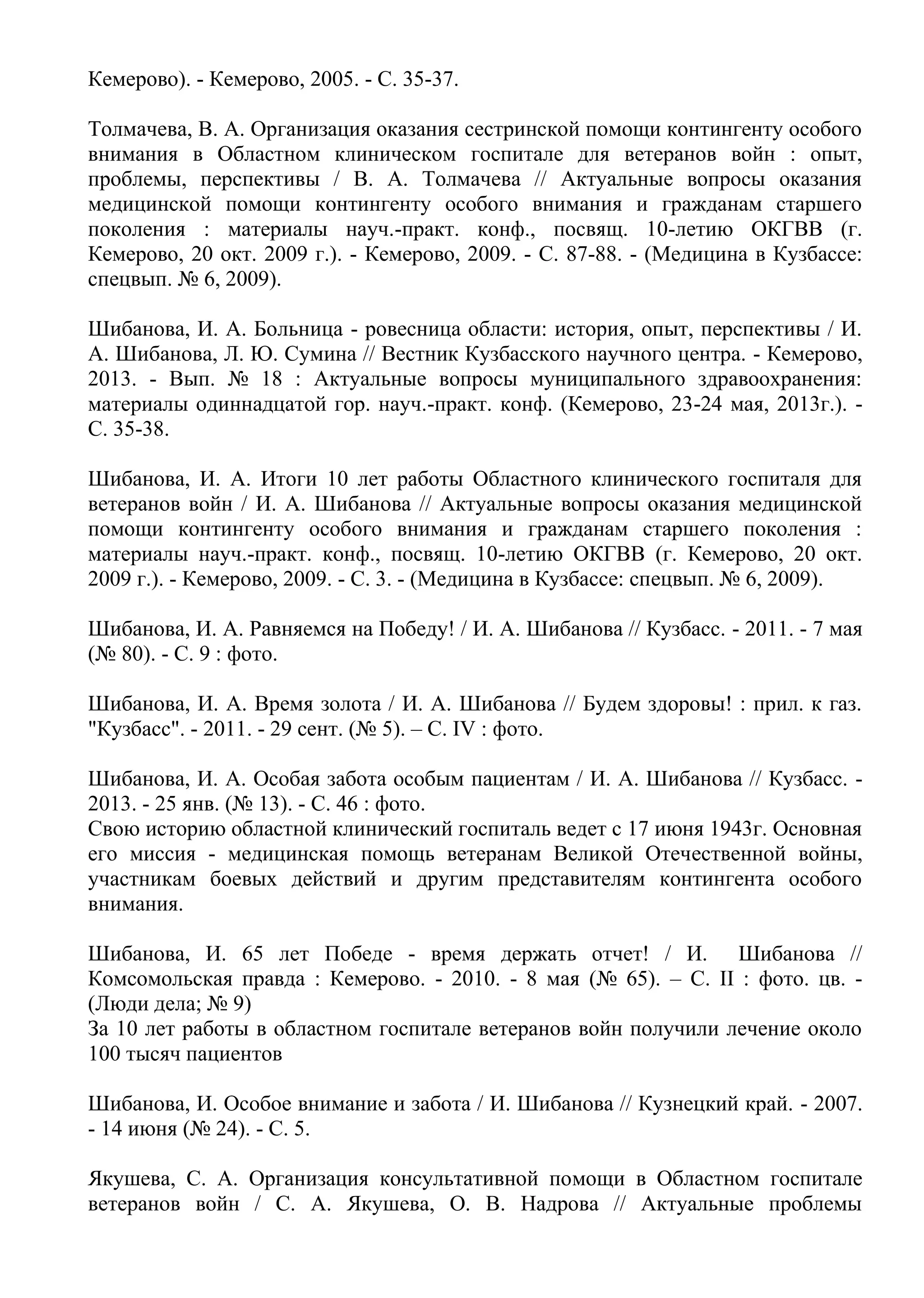 Кемерово). - Кемерово, 2005. - С. 35-37.
Толмачева, В. А. Организация оказания сестринской помощи контингенту особого
внимания в Областном клиническом госпитале для ветеранов войн : опыт,
проблемы, перспективы / В. А. Толмачева // Актуальные вопросы оказания
медицинской помощи контингенту особого внимания и гражданам старшего
поколения : материалы науч.-практ. конф., посвящ. 10-летию ОКГВВ (г.
Кемерово, 20 окт. 2009 г.). - Кемерово, 2009. - С. 87-88. - (Медицина в Кузбассе:
спецвып. № 6, 2009).
Шибанова, И. А. Больница - ровесница области: история, опыт, перспективы / И.
А. Шибанова, Л. Ю. Сумина // Вестник Кузбасского научного центра. - Кемерово,
2013. - Вып. № 18 : Актуальные вопросы муниципального здравоохранения:
материалы одиннадцатой гор. науч.-практ. конф. (Кемерово, 23-24 мая, 2013г.). -
С. 35-38.
Шибанова, И. А. Итоги 10 лет работы Областного клинического госпиталя для
ветеранов войн / И. А. Шибанова // Актуальные вопросы оказания медицинской
помощи контингенту особого внимания и гражданам старшего поколения :
материалы науч.-практ. конф., посвящ. 10-летию ОКГВВ (г. Кемерово, 20 окт.
2009 г.). - Кемерово, 2009. - С. 3. - (Медицина в Кузбассе: спецвып. № 6, 2009).
Шибанова, И. А. Равняемся на Победу! / И. А. Шибанова // Кузбасс. - 2011. - 7 мая
(№ 80). - С. 9 : фото.
Шибанова, И. А. Время золота / И. А. Шибанова // Будем здоровы! : прил. к газ.
"Кузбасс". - 2011. - 29 сент. (№ 5). – С. IV : фото.
Шибанова, И. А. Особая забота особым пациентам / И. А. Шибанова // Кузбасс. -
2013. - 25 янв. (№ 13). - С. 46 : фото.
Свою историю областной клинический госпиталь ведет с 17 июня 1943г. Основная
его миссия - медицинская помощь ветеранам Великой Отечественной войны,
участникам боевых действий и другим представителям контингента особого
внимания.
Шибанова, И. 65 лет Победе - время держать отчет! / И. Шибанова //
Комсомольская правда : Кемерово. - 2010. - 8 мая (№ 65). – С. II : фото. цв. -
(Люди дела; № 9)
За 10 лет работы в областном госпитале ветеранов войн получили лечение около
100 тысяч пациентов
Шибанова, И. Особое внимание и забота / И. Шибанова // Кузнецкий край. - 2007.
- 14 июня (№ 24). - С. 5.
Якушева, С. А. Организация консультативной помощи в Областном госпитале
ветеранов войн / С. А. Якушева, О. В. Надрова // Актуальные проблемы
 