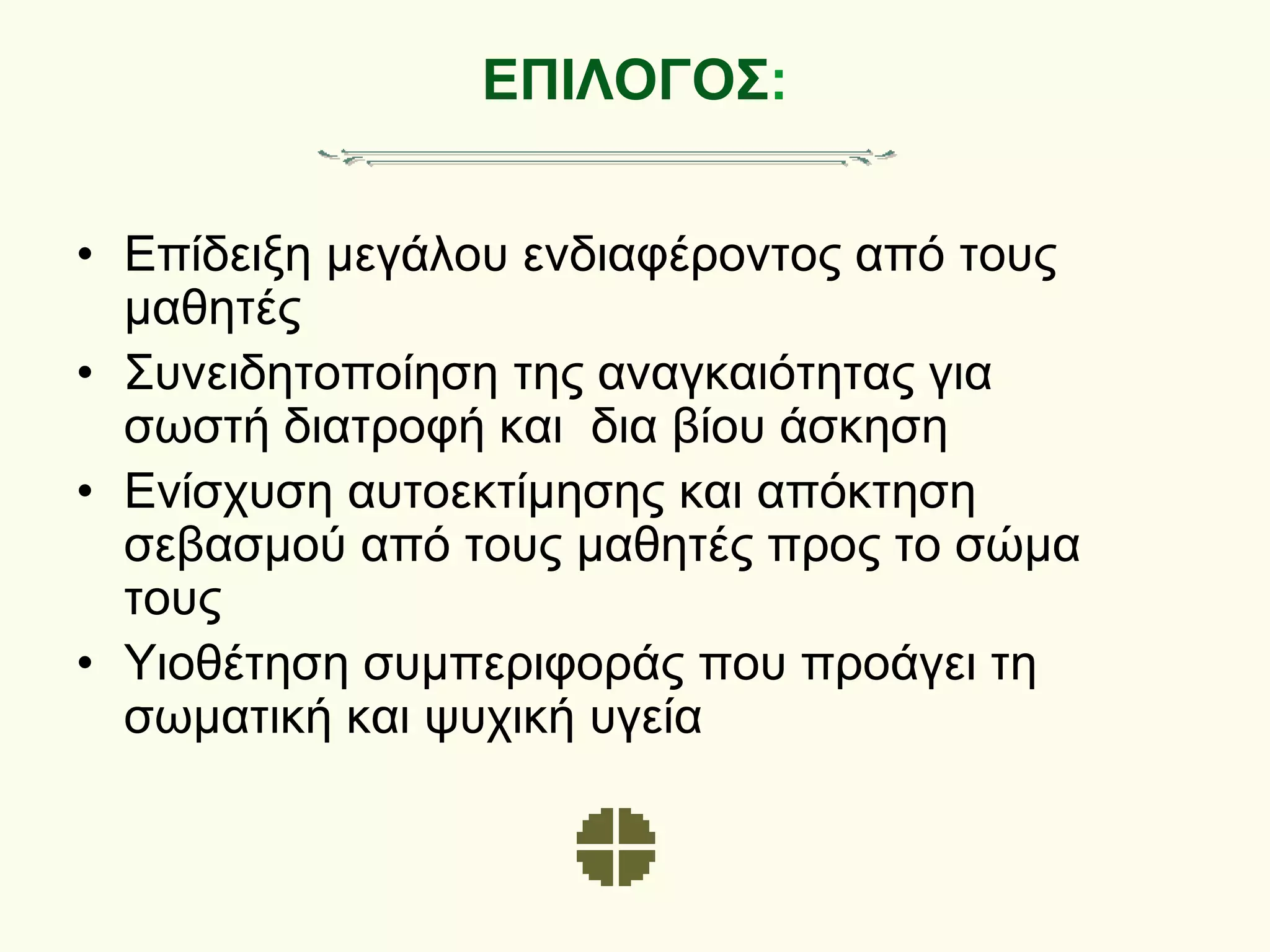 ΕΠΙΛΟΓΟΣ:
• Επίδειξη μεγάλου ενδιαφέροντος από τους
μαθητές
• Συνειδητοποίηση της αναγκαιότητας για
σωστή διατροφή και δια βίου άσκηση
• Ενίσχυση αυτοεκτίμησης και απόκτηση
σεβασμού από τους μαθητές προς το σώμα
τους
• Υιοθέτηση συμπεριφοράς που προάγει τη
σωματική και ψυχική υγεία
 