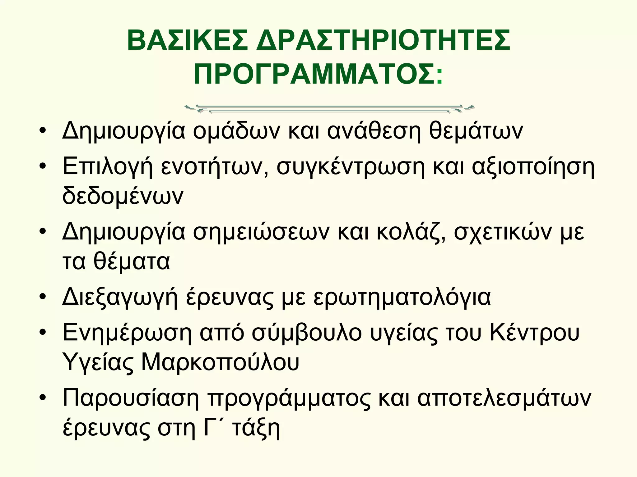 ΒΑΣΙΚΕΣ ΔΡΑΣΤΗΡΙΟΤΗΤΕΣ
ΠΡΟΓΡΑΜΜΑΤΟΣ:
• Δημιουργία ομάδων και ανάθεση θεμάτων
• Επιλογή ενοτήτων, συγκέντρωση και αξιοποίηση
δεδομένων
• Δημιουργία σημειώσεων και κολάζ, σχετικών με
τα θέματα
• Διεξαγωγή έρευνας με ερωτηματολόγια
• Ενημέρωση από σύμβουλο υγείας του Κέντρου
Υγείας Μαρκοπούλου
• Παρουσίαση προγράμματος και αποτελεσμάτων
έρευνας στη Γ΄ τάξη
 