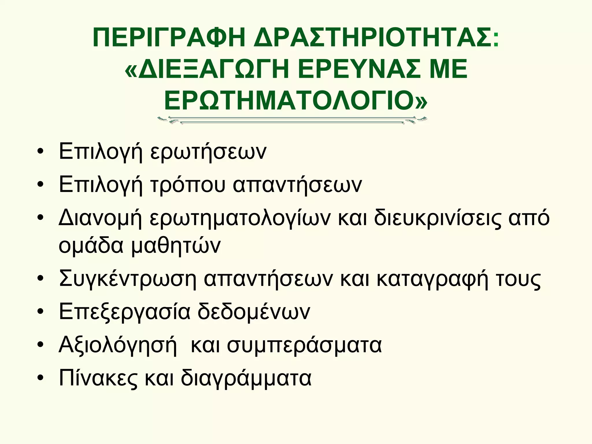 ΠΕΡΙΓΡΑΦΗ ΔΡΑΣΤΗΡΙΟΤΗΤΑΣ:
«ΔΙΕΞΑΓΩΓΗ ΕΡΕΥΝΑΣ ΜΕ
ΕΡΩΤΗΜΑΤΟΛΟΓΙΟ»
• Επιλογή ερωτήσεων
• Επιλογή τρόπου απαντήσεων
• Διανομή ερωτηματολογίων και διευκρινίσεις από
ομάδα μαθητών
• Συγκέντρωση απαντήσεων και καταγραφή τους
• Επεξεργασία δεδομένων
• Αξιολόγησή και συμπεράσματα
• Πίνακες και διαγράμματα
 