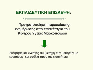 ΕΚΠΑΙΔΕΥΤΙΚΗ ΕΠΙΣΚΕΨΗ:
Πραγματοποίηση παρουσίασης-
ενημέρωσης από επισκέπτρια του
Κέντρου Υγείας Μαρκοπούλου
Συζήτηση και ενεργός συμμετοχή των μαθητών με
ερωτήσεις και σχόλια προς την εισηγήτρια
 