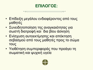 ΕΠΙΛΟΓΟΣ:
• Επίδειξη μεγάλου ενδιαφέροντος από τους
μαθητές
• Συνειδητοποίηση της αναγκαιότητας για
σωστή διατροφή και δια βίου άσκηση
• Ενίσχυση αυτοεκτίμησης και απόκτηση
σεβασμού από τους μαθητές προς το σώμα
τους
• Υιοθέτηση συμπεριφοράς που προάγει τη
σωματική και ψυχική υγεία
 