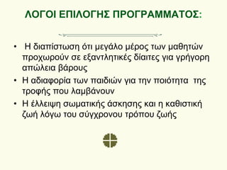 ΛΟΓΟΙ ΕΠΙΛΟΓΗΣ ΠΡΟΓΡΑΜΜΑΤΟΣ:
• Η διαπίστωση ότι μεγάλο μέρος των μαθητών
προχωρούν σε εξαντλητικές δίαιτες για γρήγορη
απώλεια βάρους
• Η αδιαφορία των παιδιών για την ποιότητα της
τροφής που λαμβάνουν
• Η έλλειψη σωματικής άσκησης και η καθιστική
ζωή λόγω του σύγχρονου τρόπου ζωής
 