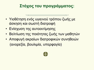 Στόχος του προγράμματος:
• Υιοθέτηση ενός υγιεινού τρόπου ζωής με
άσκηση και σωστή διατροφή
• Ενίσχυση της αυτοεκτίμησης
• Βελτίωση της ποιότητας ζωής των μαθητών
• Αποφυγή ακραίων διατροφικών συνηθειών
(ανορεξία, βουλιμία, υπερφαγία)
 