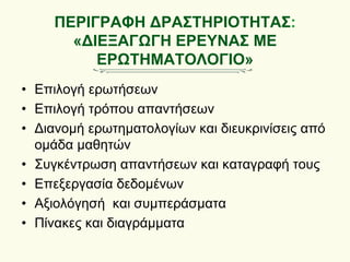 ΠΕΡΙΓΡΑΦΗ ΔΡΑΣΤΗΡΙΟΤΗΤΑΣ:
«ΔΙΕΞΑΓΩΓΗ ΕΡΕΥΝΑΣ ΜΕ
ΕΡΩΤΗΜΑΤΟΛΟΓΙΟ»
• Επιλογή ερωτήσεων
• Επιλογή τρόπου απαντήσεων
• Διανομή ερωτηματολογίων και διευκρινίσεις από
ομάδα μαθητών
• Συγκέντρωση απαντήσεων και καταγραφή τους
• Επεξεργασία δεδομένων
• Αξιολόγησή και συμπεράσματα
• Πίνακες και διαγράμματα
 